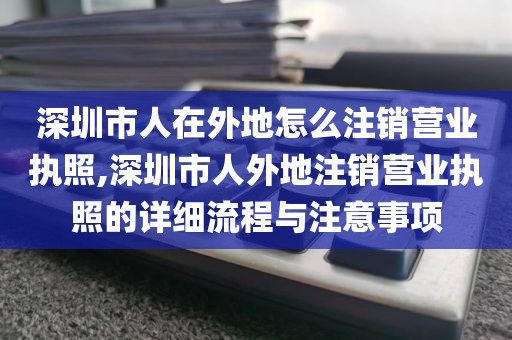 深圳市人在外地怎么注销营业执照,深圳市人外地注销营业执照的详细流程与注意事项