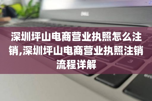 深圳坪山电商营业执照怎么注销,深圳坪山电商营业执照注销流程详解