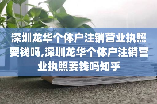 深圳龙华个体户注销营业执照要钱吗,深圳龙华个体户注销营业执照要钱吗知乎