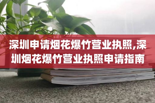 深圳申请烟花爆竹营业执照,深圳烟花爆竹营业执照申请指南