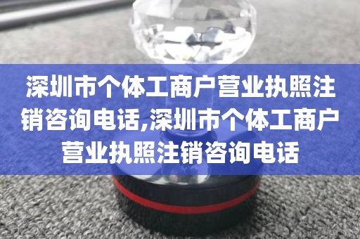 深圳市个体工商户营业执照注销咨询电话,深圳市个体工商户营业执照注销咨询电话