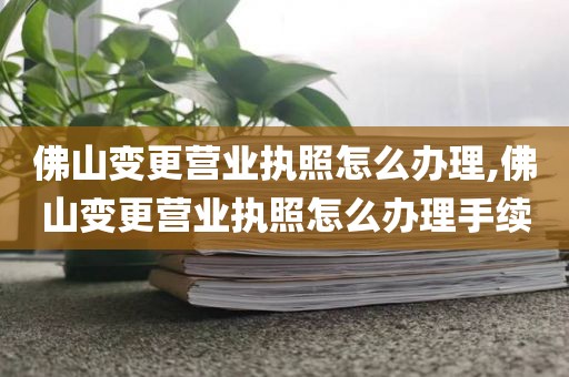 佛山变更营业执照怎么办理,佛山变更营业执照怎么办理手续