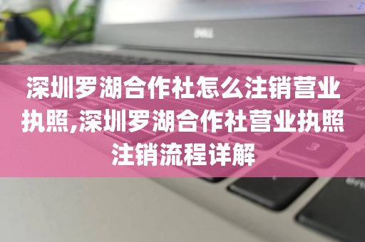深圳罗湖合作社怎么注销营业执照,深圳罗湖合作社营业执照注销流程详解