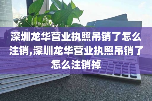 深圳龙华营业执照吊销了怎么注销,深圳龙华营业执照吊销了怎么注销掉
