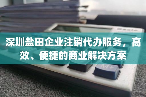 深圳盐田企业注销代办服务，高效、便捷的商业解决方案