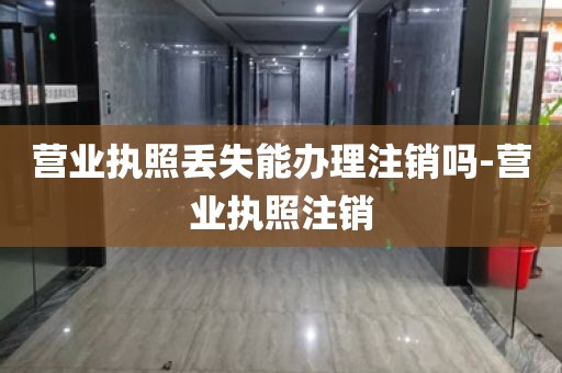 营业执照丢失能办理注销吗-营业执照注销