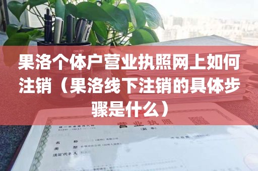 果洛个体户营业执照网上如何注销（果洛线下注销的具体步骤是什么）