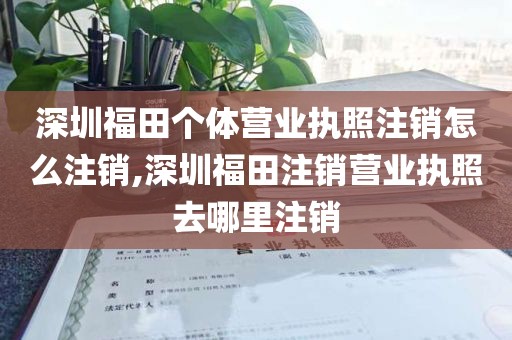 深圳福田个体营业执照注销怎么注销,深圳福田注销营业执照去哪里注销