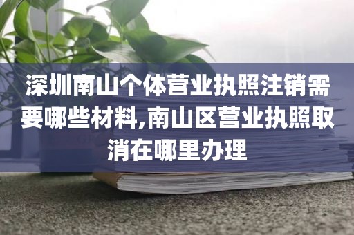 深圳南山个体营业执照注销需要哪些材料,南山区营业执照取消在哪里办理