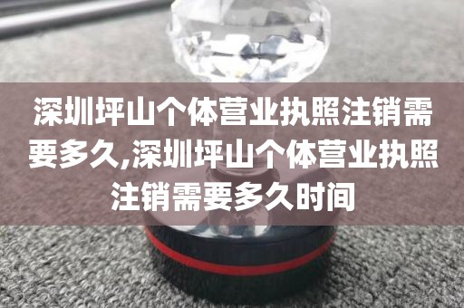 深圳坪山个体营业执照注销需要多久,深圳坪山个体营业执照注销需要多久时间
