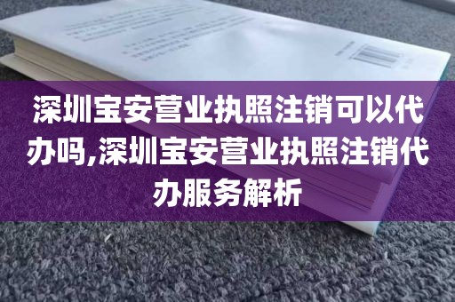 深圳宝安营业执照注销可以代办吗,深圳宝安营业执照注销代办服务解析