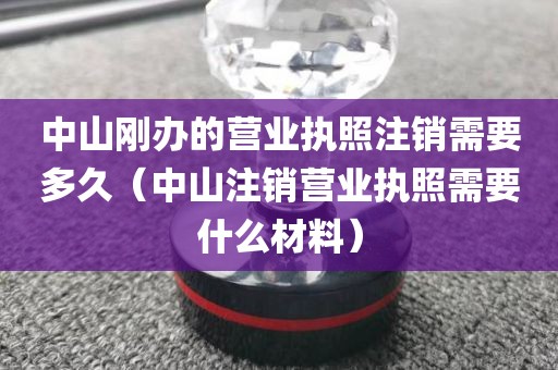 中山刚办的营业执照注销需要多久（中山注销营业执照需要什么材料）