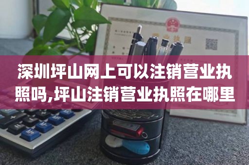 深圳坪山网上可以注销营业执照吗,坪山注销营业执照在哪里
