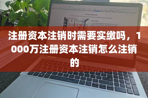 注册资本注销时需要实缴吗，1000万注册资本注销怎么注销的