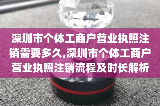 深圳市个体工商户营业执照注销需要多久,深圳市个体工商户营业执照注销流程及时长解析