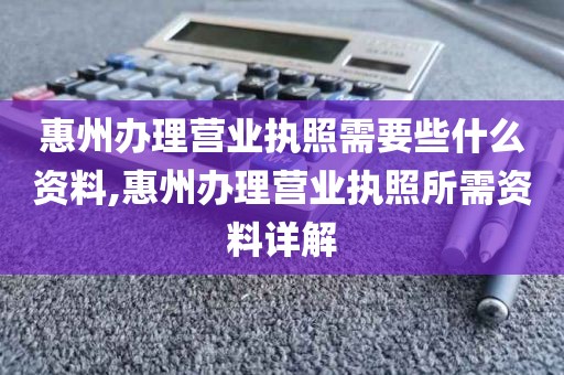 惠州办理营业执照需要些什么资料,惠州办理营业执照所需资料详解