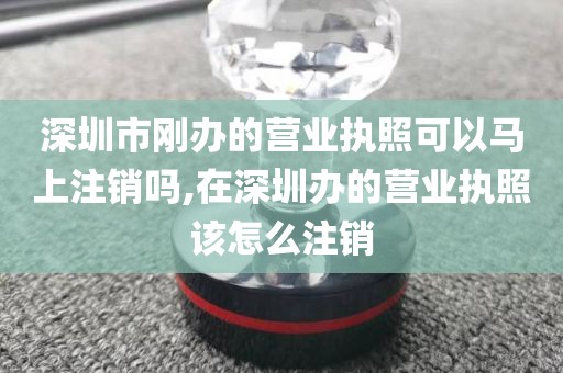深圳市刚办的营业执照可以马上注销吗,在深圳办的营业执照该怎么注销