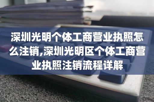 深圳光明个体工商营业执照怎么注销,深圳光明区个体工商营业执照注销流程详解