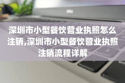 深圳市小型餐饮营业执照怎么注销,深圳市小型餐饮营业执照注销流程详解