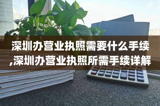 深圳办营业执照需要什么手续,深圳办营业执照所需手续详解