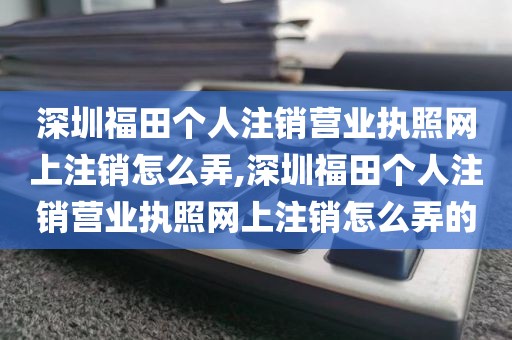 深圳福田个人注销营业执照网上注销怎么弄,深圳福田个人注销营业执照网上注销怎么弄的