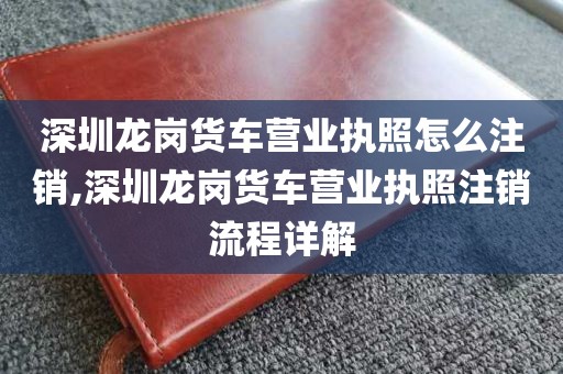 深圳龙岗货车营业执照怎么注销,深圳龙岗货车营业执照注销流程详解