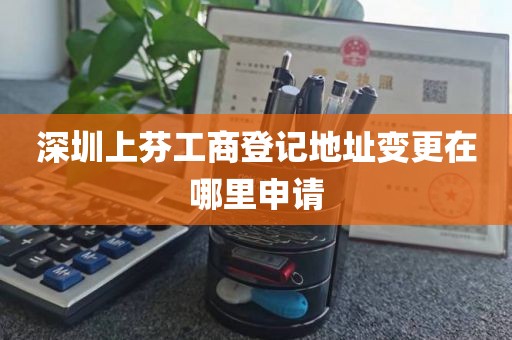 深圳上芬工商登记地址变更在哪里申请