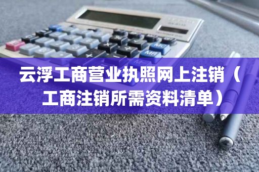 云浮工商营业执照网上注销（ 工商注销所需资料清单）