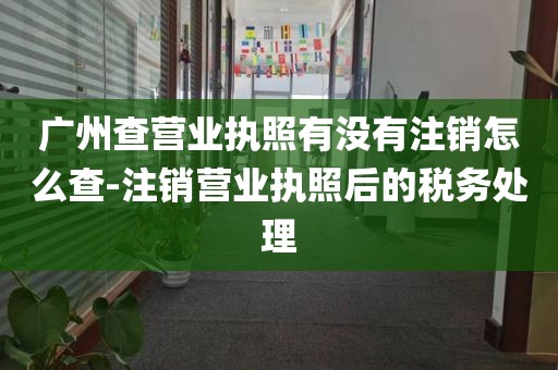 广州查营业执照有没有注销怎么查-注销营业执照后的税务处理