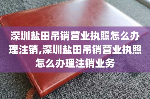 深圳盐田吊销营业执照怎么办理注销,深圳盐田吊销营业执照怎么办理注销业务