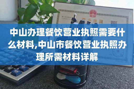 中山办理餐饮营业执照需要什么材料,中山市餐饮营业执照办理所需材料详解