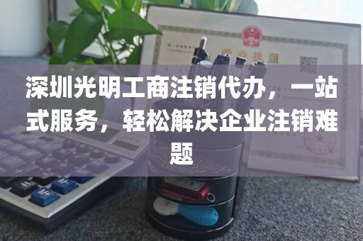 深圳光明工商注销代办，一站式服务，轻松解决企业注销难题