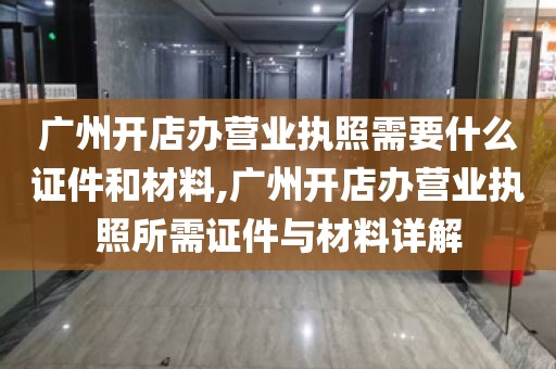 广州开店办营业执照需要什么证件和材料,广州开店办营业执照所需证件与材料详解