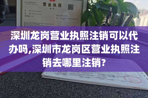 深圳龙岗营业执照注销可以代办吗,深圳市龙岗区营业执照注销去哪里注销?