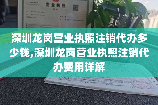深圳龙岗营业执照注销代办多少钱,深圳龙岗营业执照注销代办费用详解