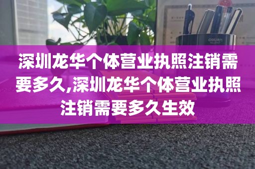 深圳龙华个体营业执照注销需要多久,深圳龙华个体营业执照注销需要多久生效