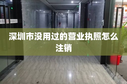 深圳市没用过的营业执照怎么注销