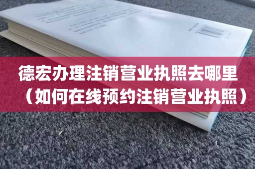 德宏办理注销营业执照去哪里（如何在线预约注销营业执照）