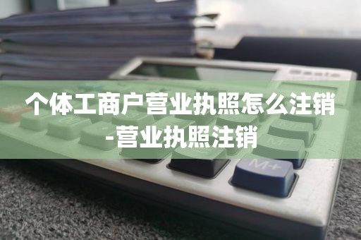 个体工商户营业执照怎么注销-营业执照注销