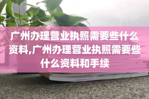 广州办理营业执照需要些什么资料,广州办理营业执照需要些什么资料和手续