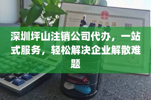深圳坪山注销公司代办，一站式服务，轻松解决企业解散难题