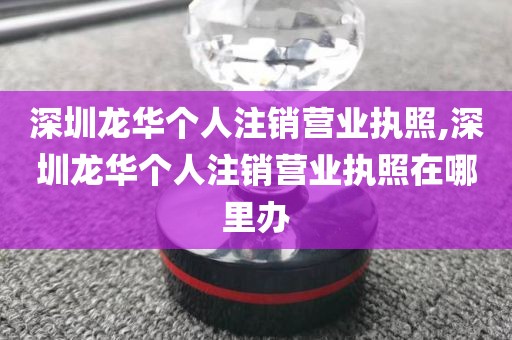 深圳龙华个人注销营业执照,深圳龙华个人注销营业执照在哪里办