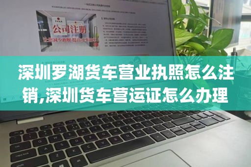 深圳罗湖货车营业执照怎么注销,深圳货车营运证怎么办理