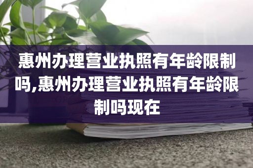 惠州办理营业执照有年龄限制吗,惠州办理营业执照有年龄限制吗现在