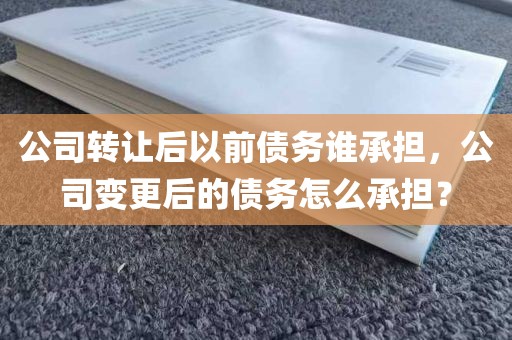 公司转让后以前债务谁承担，公司变更后的债务怎么承担？