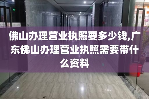 佛山办理营业执照要多少钱,广东佛山办理营业执照需要带什么资料