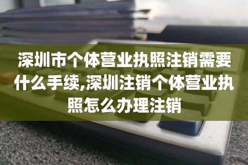 深圳市个体营业执照注销需要什么手续,深圳注销个体营业执照怎么办理注销