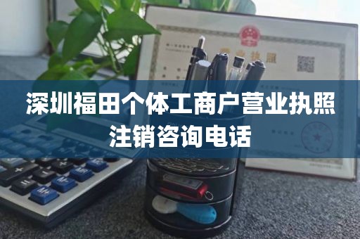 深圳福田个体工商户营业执照注销咨询电话