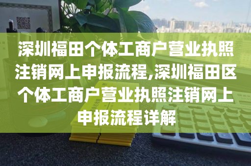 深圳福田个体工商户营业执照注销网上申报流程,深圳福田区个体工商户营业执照注销网上申报流程详解