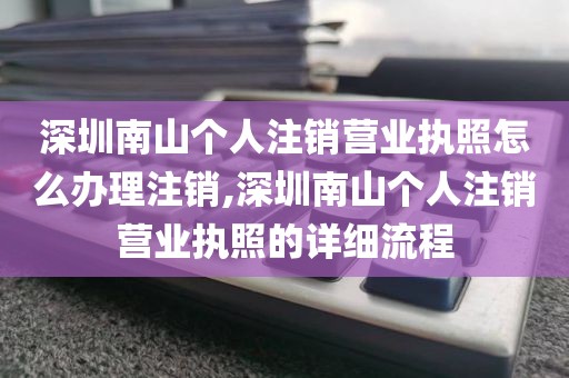 深圳南山个人注销营业执照怎么办理注销,深圳南山个人注销营业执照的详细流程